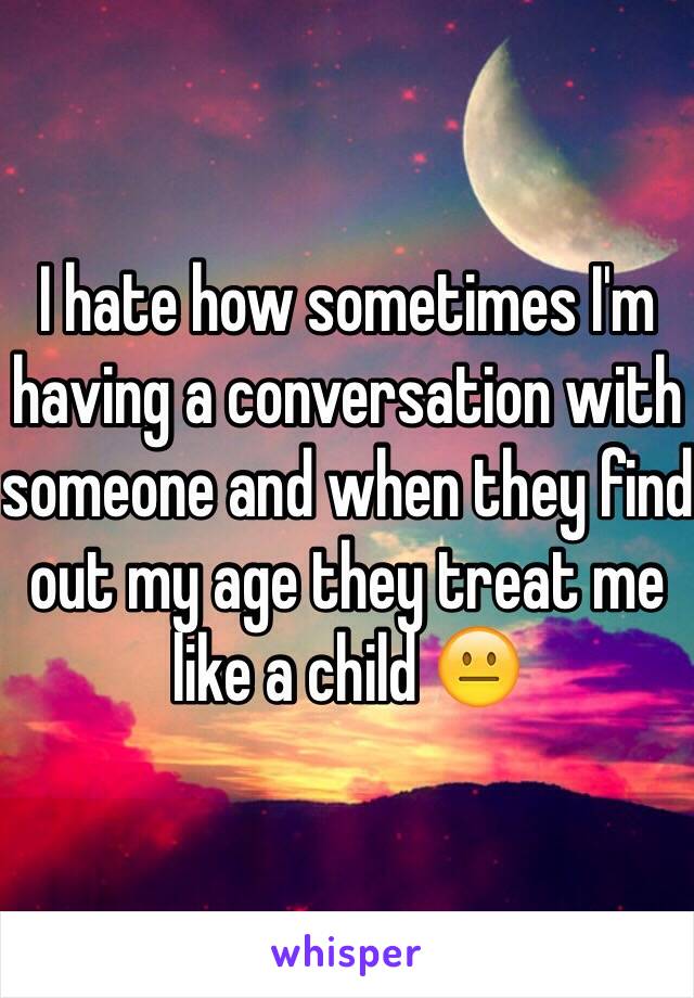 I hate how sometimes I'm having a conversation with someone and when they find out my age they treat me like a child 😐