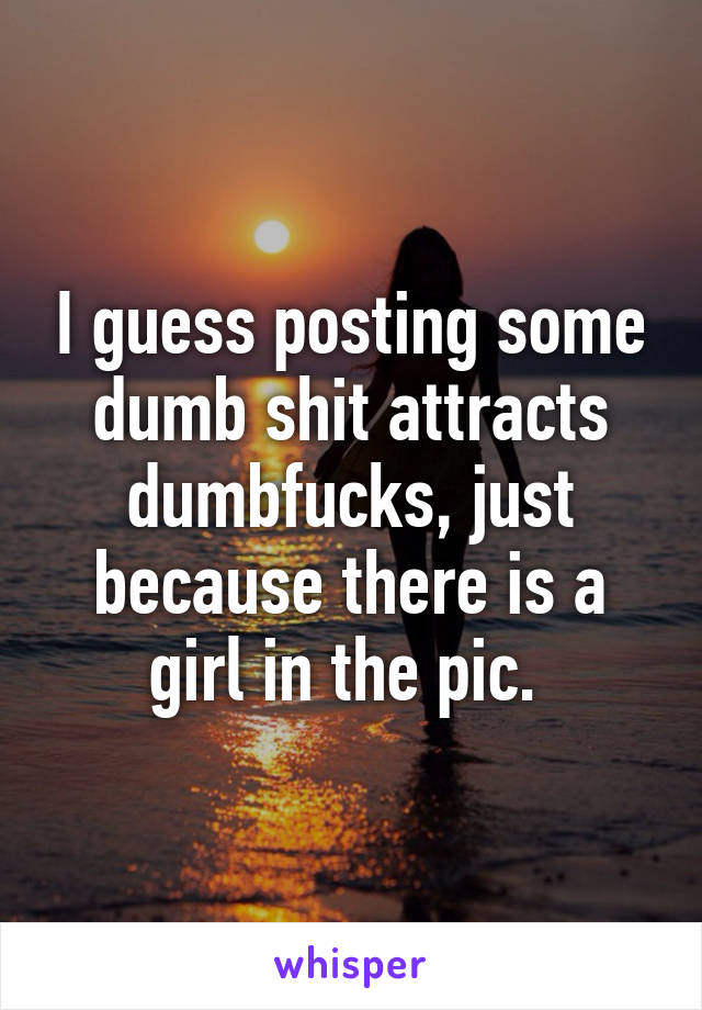 I guess posting some dumb shit attracts dumbfucks, just because there is a girl in the pic. 