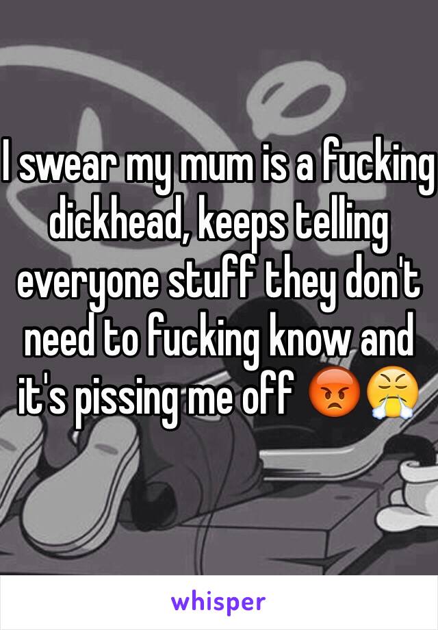 I swear my mum is a fucking dickhead, keeps telling everyone stuff they don't need to fucking know and it's pissing me off 😡😤