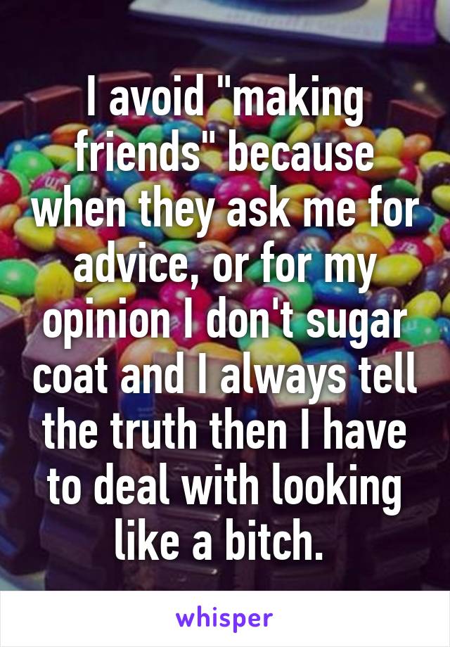 I avoid "making friends" because when they ask me for advice, or for my opinion I don't sugar coat and I always tell the truth then I have to deal with looking like a bitch. 