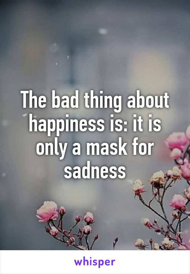 The bad thing about happiness is: it is only a mask for sadness