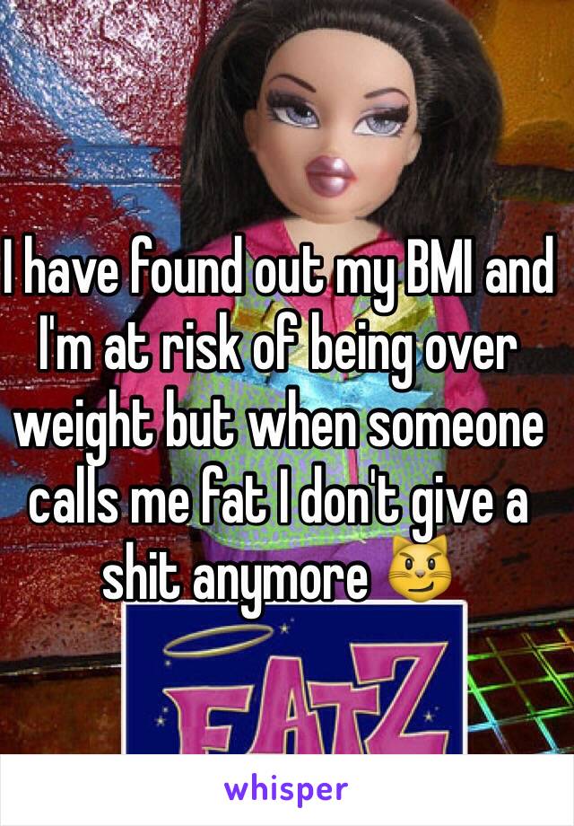 I have found out my BMI and I'm at risk of being over weight but when someone calls me fat I don't give a shit anymore 😼