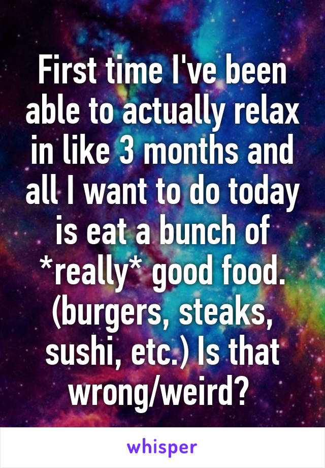 First time I've been able to actually relax in like 3 months and all I want to do today is eat a bunch of *really* good food. (burgers, steaks, sushi, etc.) Is that wrong/weird? 