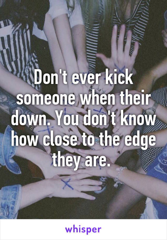 Don't ever kick someone when their down. You don't know how close to the edge they are. 