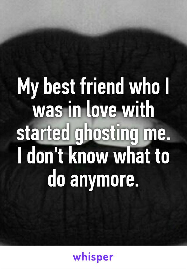 My best friend who I was in love with started ghosting me. I don't know what to do anymore.