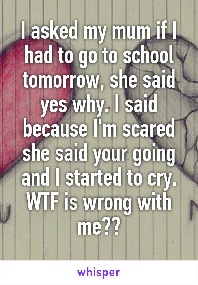 I asked my mum if I had to go to school tomorrow, she said yes why. I said because I'm scared she said your going and I started to cry. WTF is wrong with me??
