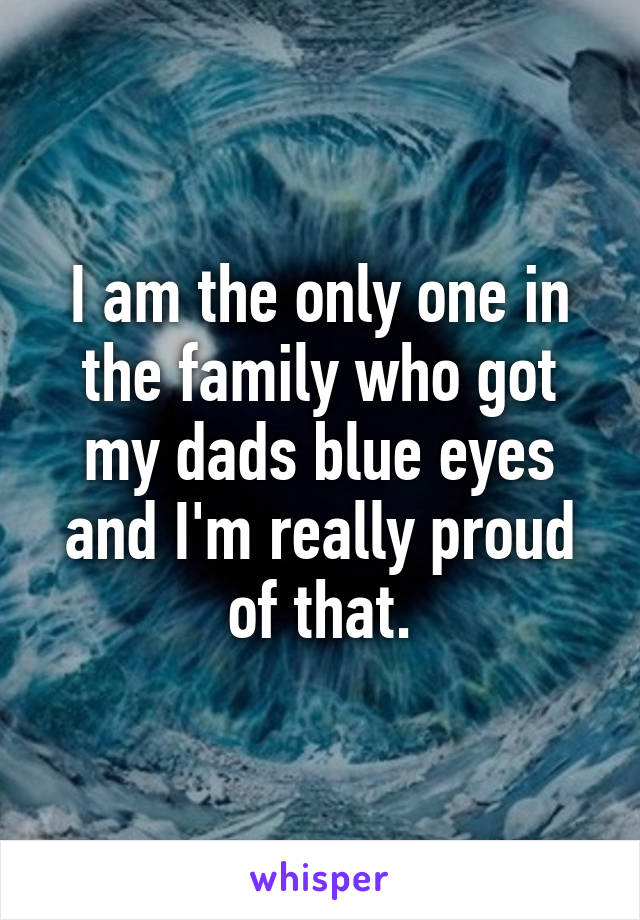 I am the only one in the family who got my dads blue eyes and I'm really proud of that.