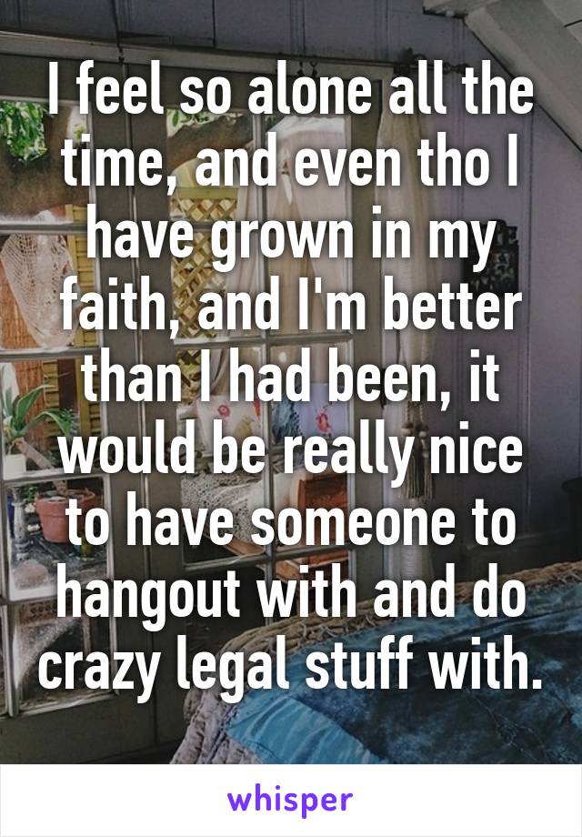 I feel so alone all the time, and even tho I have grown in my faith, and I'm better than I had been, it would be really nice to have someone to hangout with and do crazy legal stuff with. 