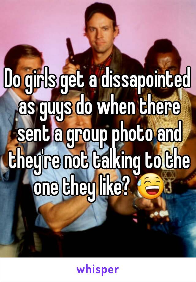 Do girls get a dissapointed as guys do when there sent a group photo and they're not talking to the one they like? 😅