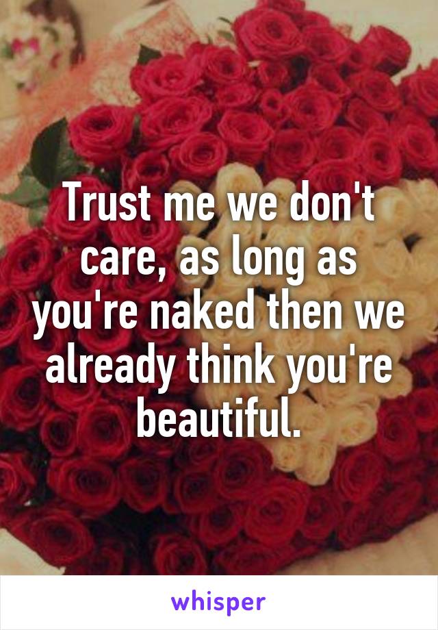 Trust me we don't care, as long as you're naked then we already think you're beautiful.