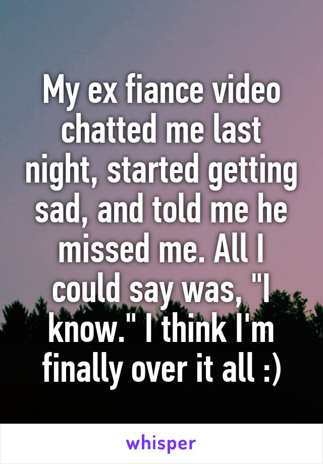 My ex fiance video chatted me last night, started getting sad, and told me he missed me. All I could say was, "I know." I think I'm finally over it all :)