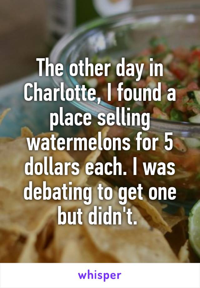 The other day in Charlotte, I found a place selling watermelons for 5 dollars each. I was debating to get one but didn't. 