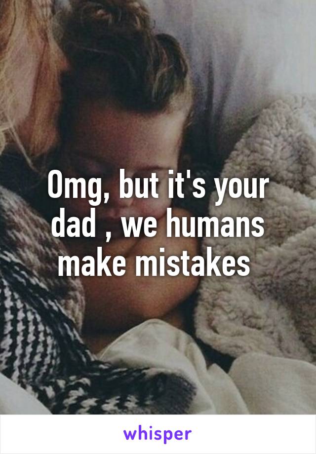 Omg, but it's your dad , we humans make mistakes 