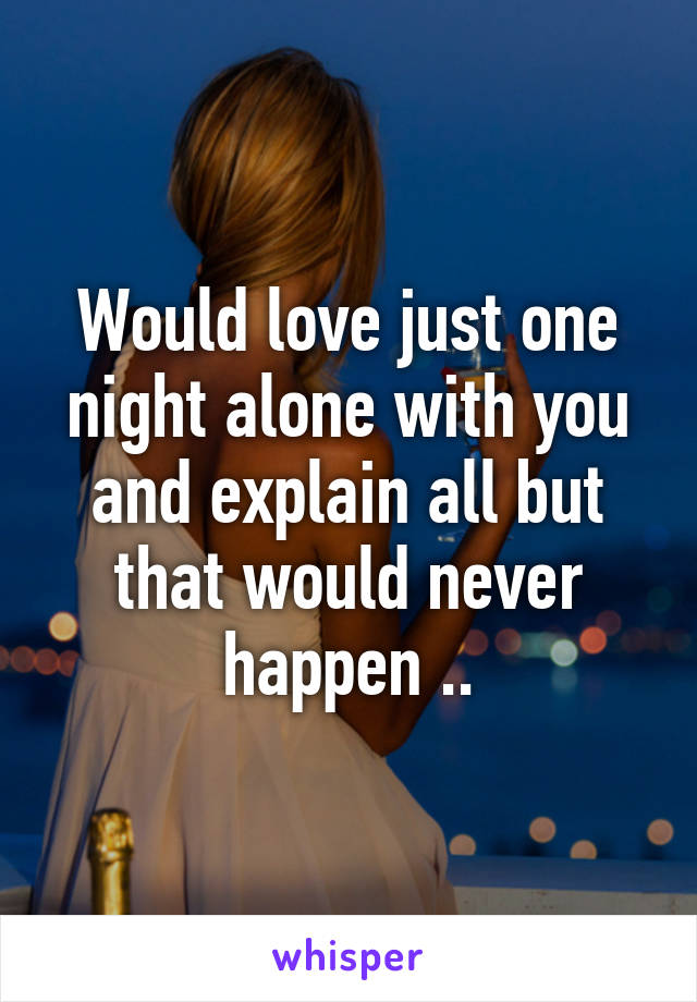 Would love just one night alone with you and explain all but that would never happen ..