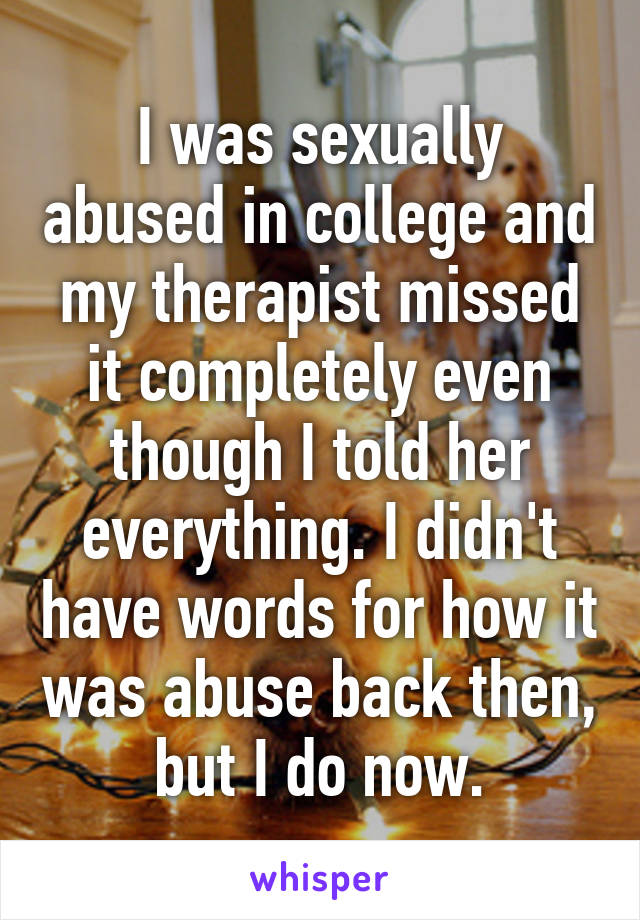 I was sexually abused in college and my therapist missed it completely even though I told her everything. I didn't have words for how it was abuse back then, but I do now.