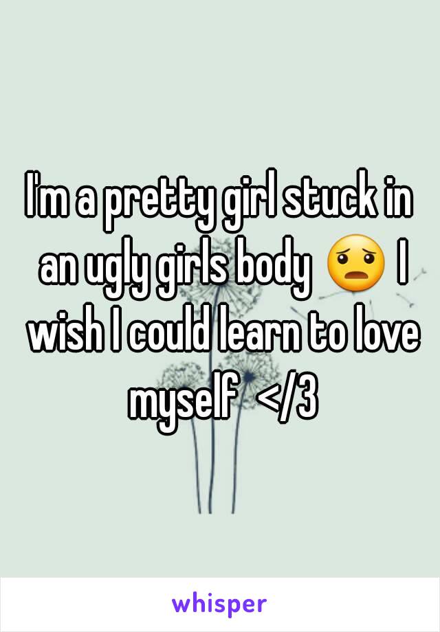 I'm a pretty girl stuck in an ugly girls body 😦 I wish I could learn to love myself  </3