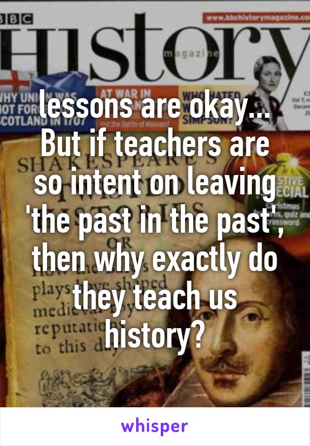 lessons are okay...
But if teachers are so intent on leaving 'the past in the past', then why exactly do they teach us history?