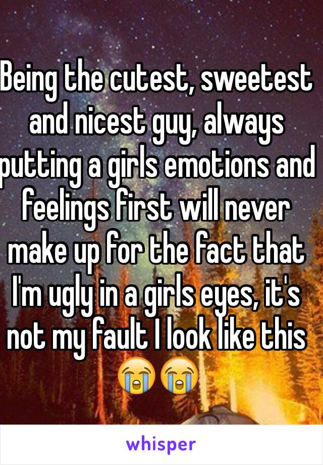 Being the cutest, sweetest and nicest guy, always putting a girls emotions and feelings first will never make up for the fact that I'm ugly in a girls eyes, it's not my fault I look like this 😭😭