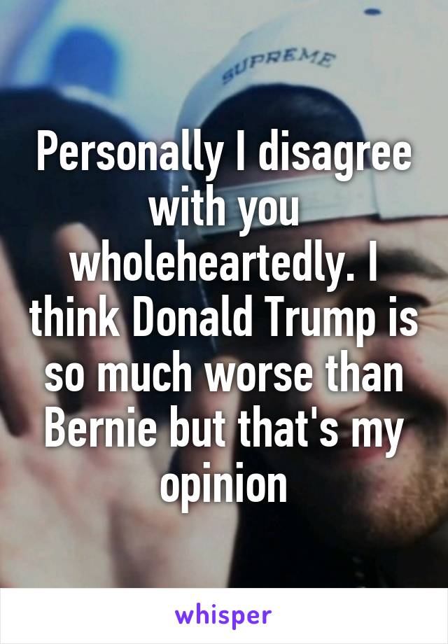 Personally I disagree with you wholeheartedly. I think Donald Trump is so much worse than Bernie but that's my opinion