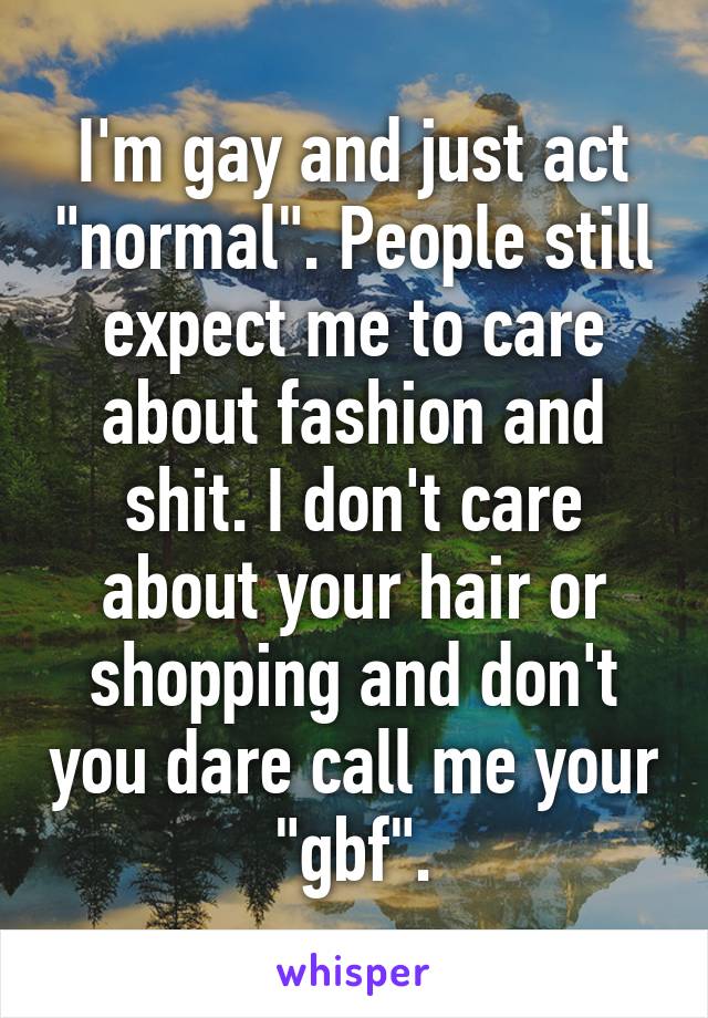 I'm gay and just act "normal". People still expect me to care about fashion and shit. I don't care about your hair or shopping and don't you dare call me your "gbf".