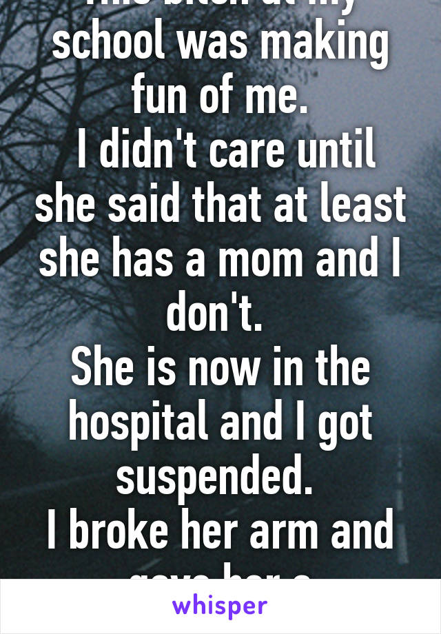 This bitch at my school was making fun of me.
 I didn't care until she said that at least she has a mom and I don't. 
She is now in the hospital and I got suspended. 
I broke her arm and gave her a concussion 