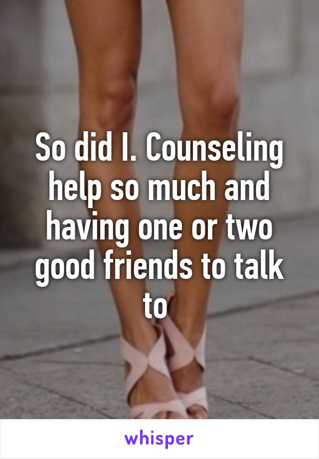 So did I. Counseling help so much and having one or two good friends to talk to 