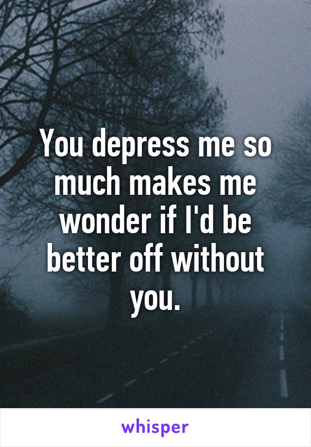 You depress me so much makes me wonder if I'd be better off without you.