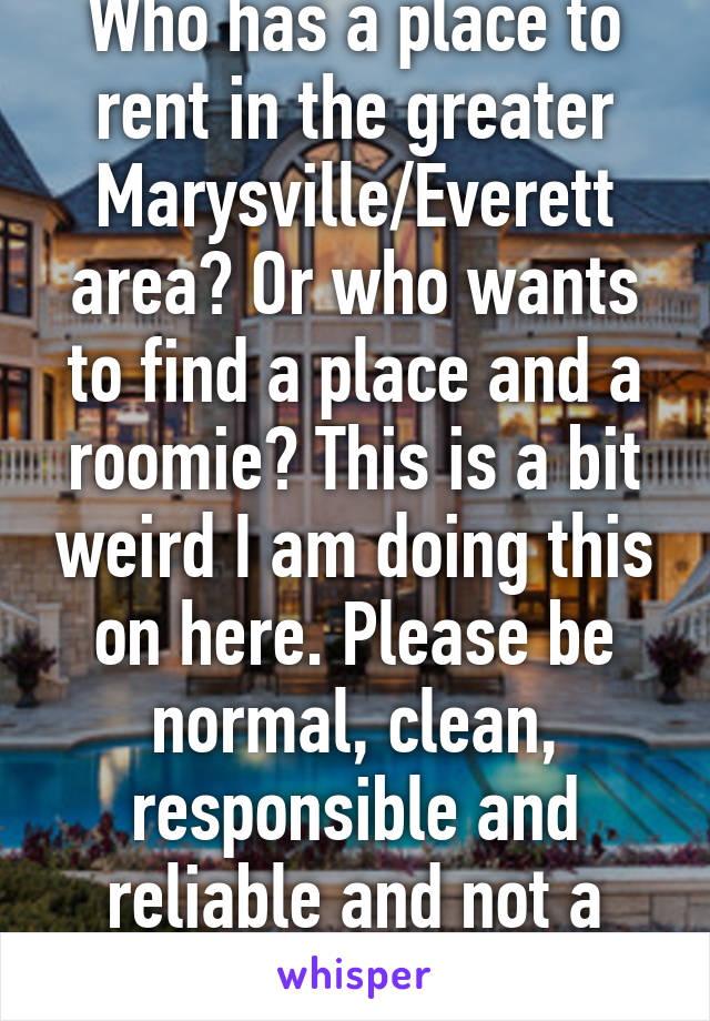 Who has a place to rent in the greater Marysville/Everett area? Or who wants to find a place and a roomie? This is a bit weird I am doing this on here. Please be normal, clean, responsible and reliable and not a party animal!! 