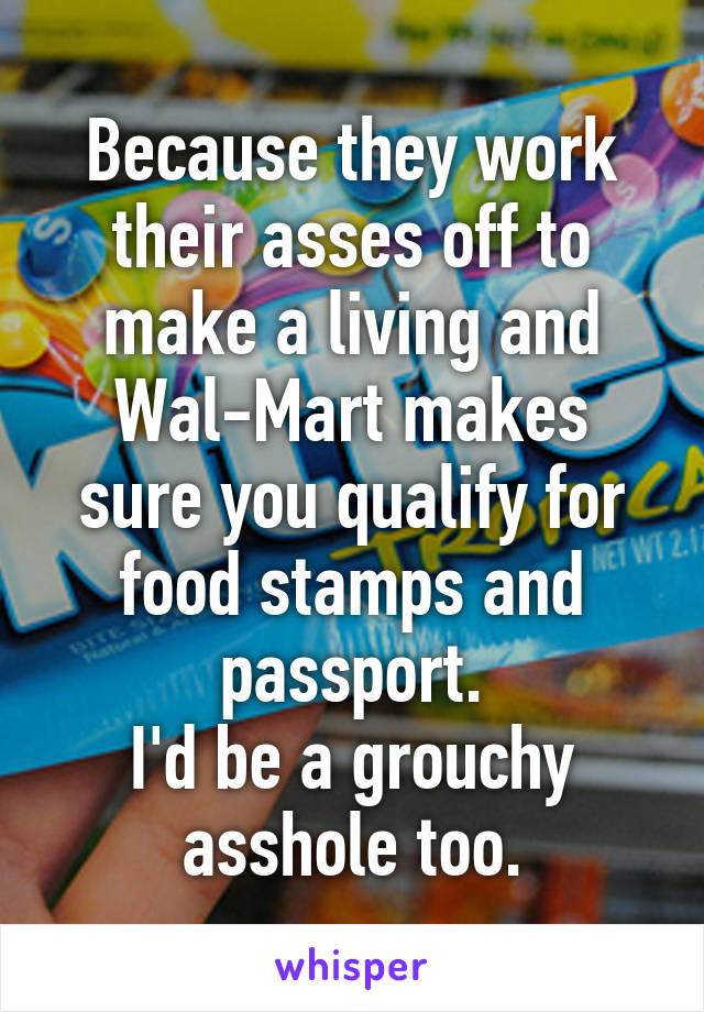 Because they work their asses off to make a living and Wal-Mart makes sure you qualify for food stamps and passport.
I'd be a grouchy asshole too.