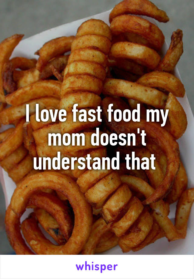 I love fast food my mom doesn't understand that 