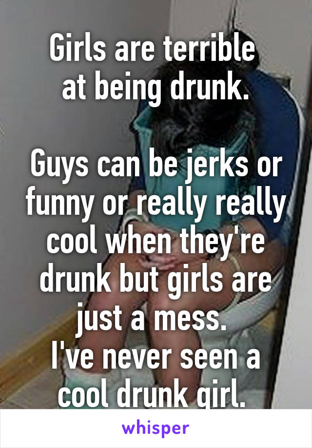 Girls are terrible 
at being drunk.

Guys can be jerks or funny or really really cool when they're drunk but girls are just a mess. 
I've never seen a cool drunk girl. 