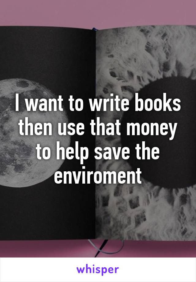 I want to write books then use that money to help save the enviroment