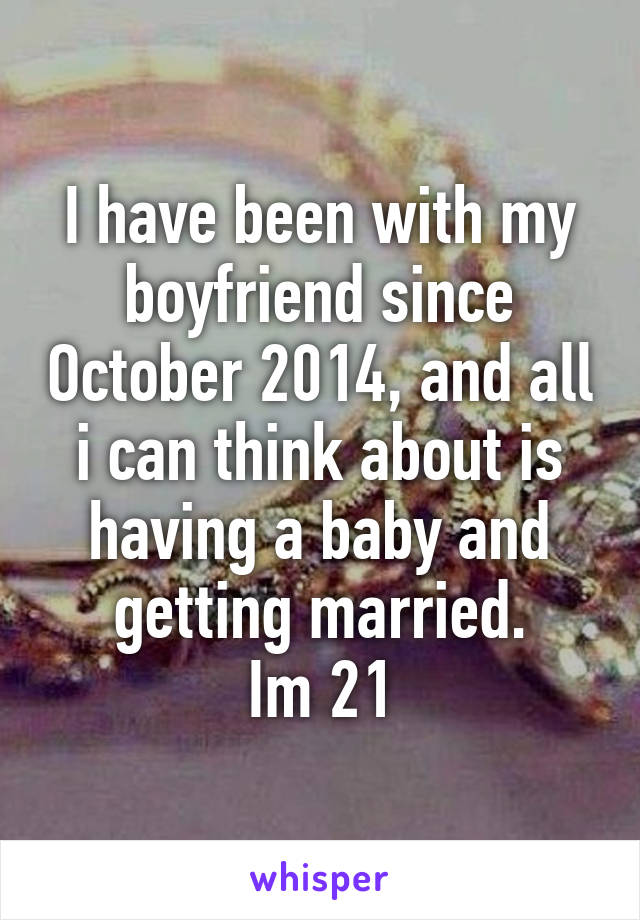 I have been with my boyfriend since October 2014, and all i can think about is having a baby and getting married.
Im 21