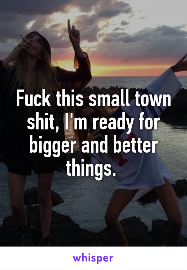 Fuck this small town shit, I'm ready for bigger and better things. 