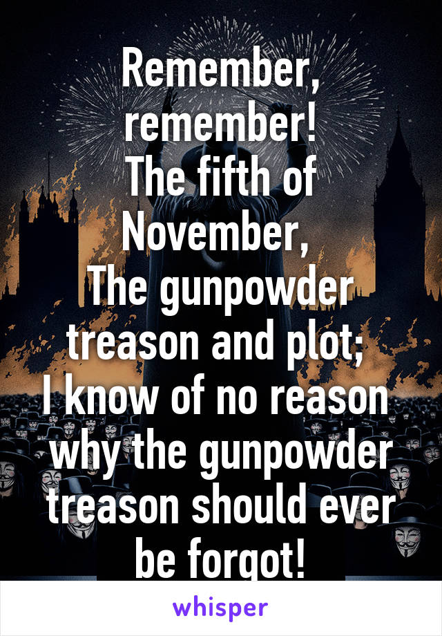 Remember, remember!
The fifth of November, 
The gunpowder treason and plot; 
I know of no reason 
why the gunpowder treason should ever be forgot!