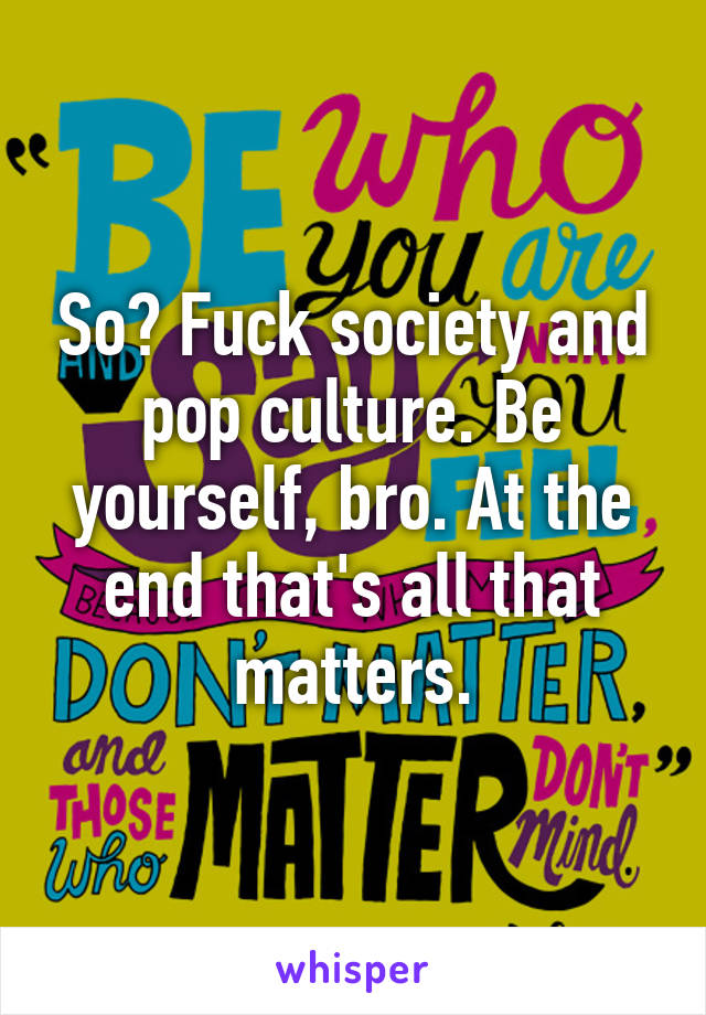 So? Fuck society and pop culture. Be yourself, bro. At the end that's all that matters.