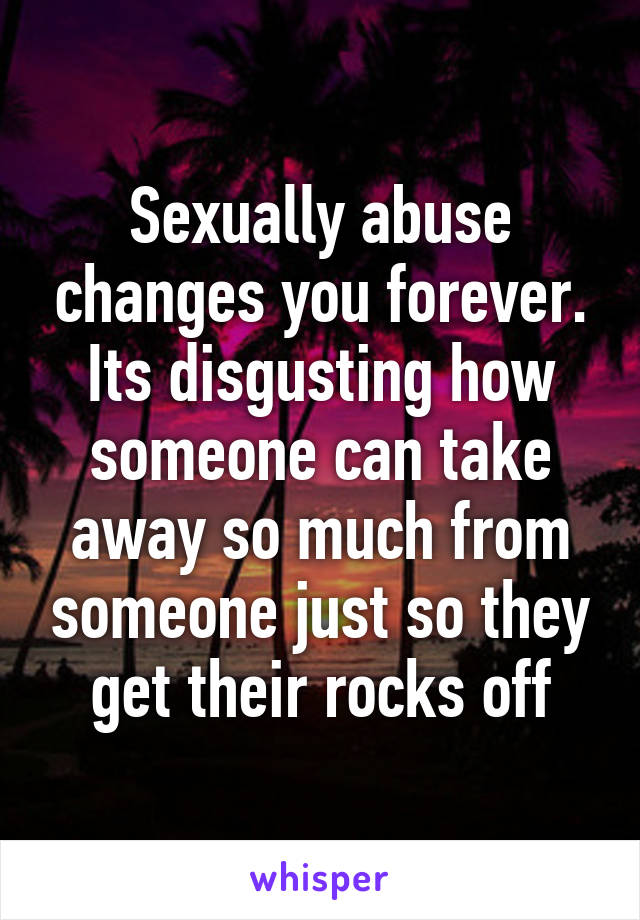Sexually abuse changes you forever. Its disgusting how someone can take away so much from someone just so they get their rocks off