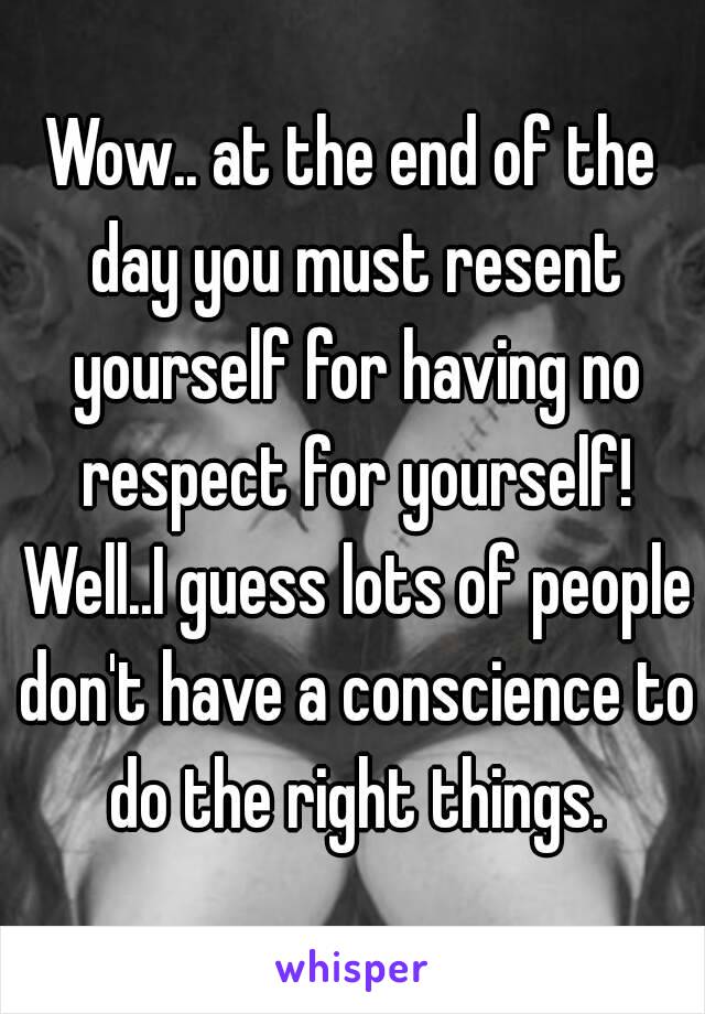 Wow.. at the end of the day you must resent yourself for having no respect for yourself! Well..I guess lots of people don't have a conscience to do the right things.