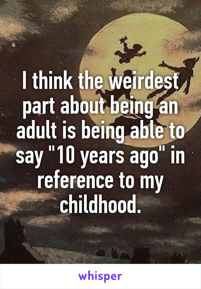 I think the weirdest part about being an adult is being able to say "10 years ago" in reference to my childhood.