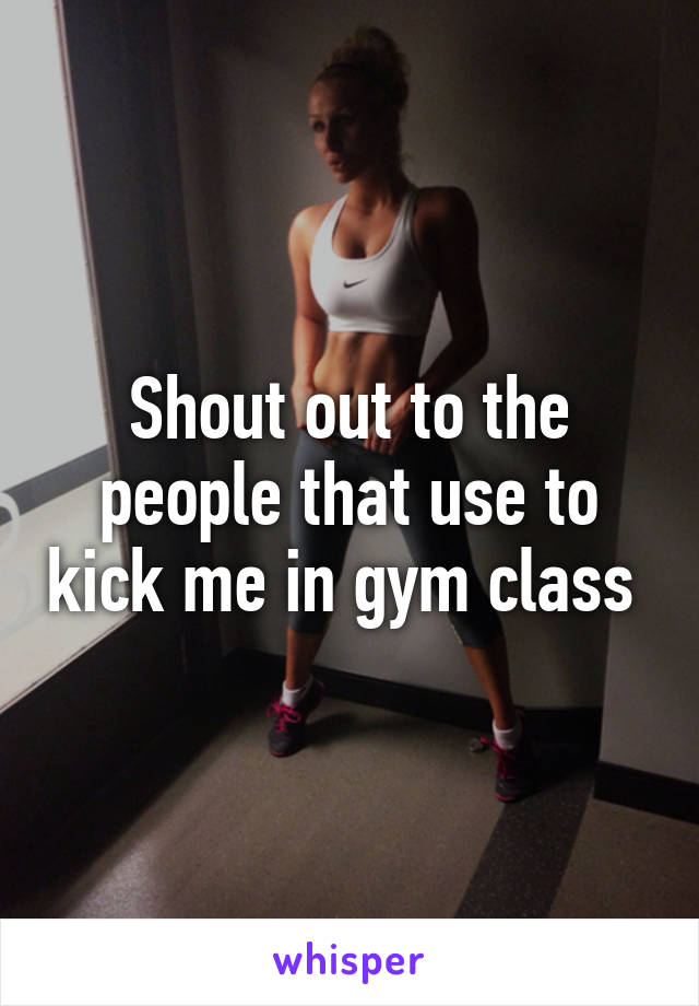 Shout out to the people that use to kick me in gym class 