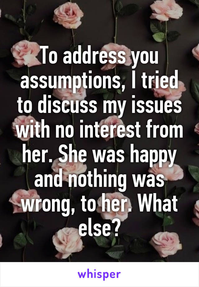 To address you assumptions, I tried to discuss my issues with no interest from her. She was happy and nothing was wrong, to her. What else?