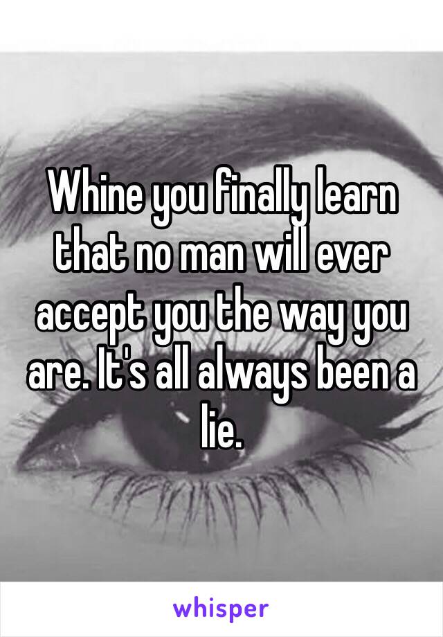 Whine you finally learn that no man will ever accept you the way you are. It's all always been a lie. 