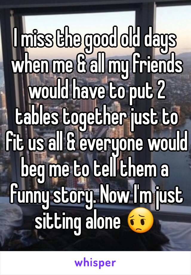 I miss the good old days when me & all my friends would have to put 2 tables together just to fit us all & everyone would beg me to tell them a  funny story. Now I'm just sitting alone 😔 