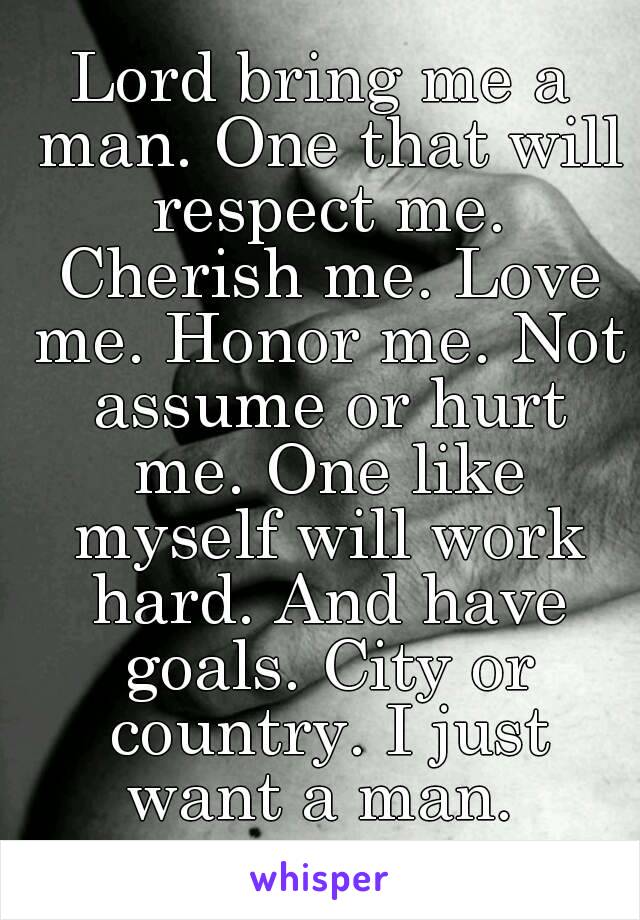 Lord bring me a man. One that will respect me. Cherish me. Love me. Honor me. Not assume or hurt me. One like myself will work hard. And have goals. City or country. I just want a man. 