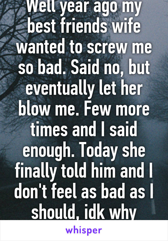 Well year ago my best friends wife wanted to screw me so bad. Said no, but eventually let her blow me. Few more times and I said enough. Today she finally told him and I don't feel as bad as I should, idk why either. 