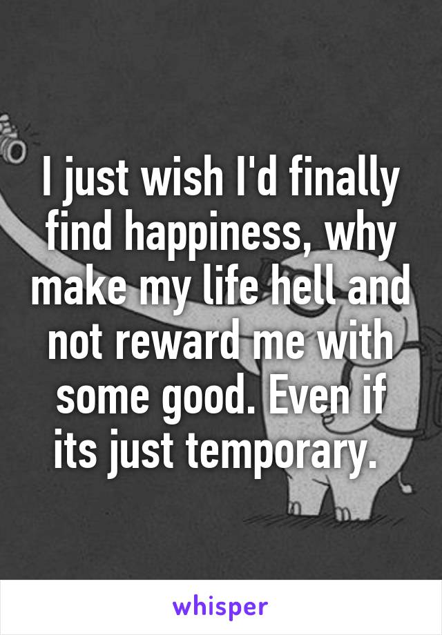 I just wish I'd finally find happiness, why make my life hell and not reward me with some good. Even if its just temporary. 