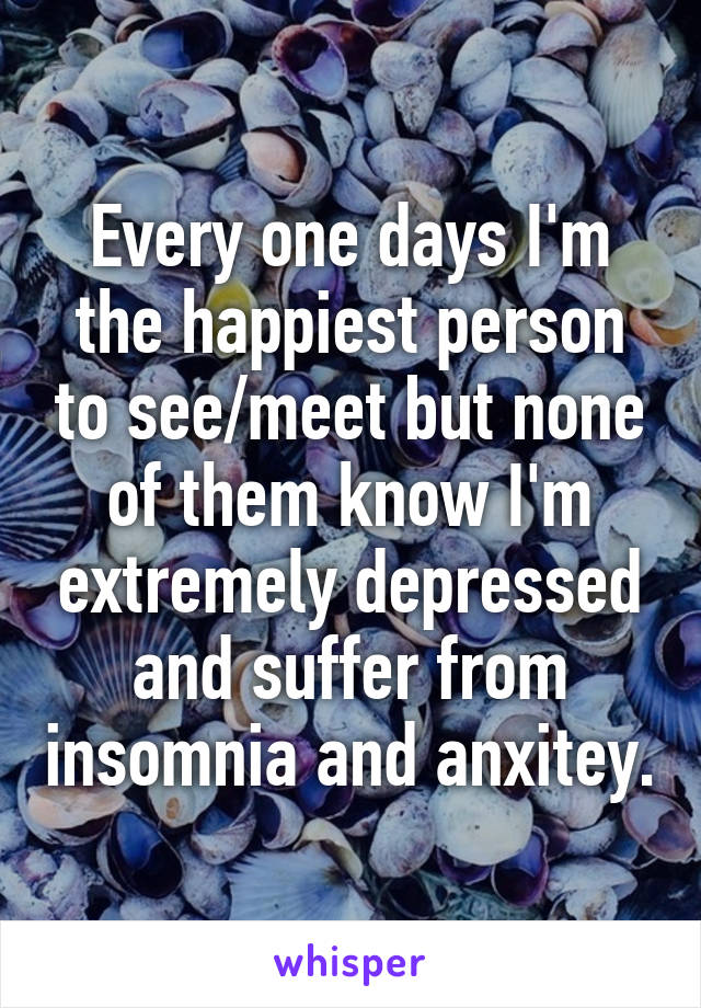 Every one days I'm the happiest person to see/meet but none of them know I'm extremely depressed and suffer from insomnia and anxitey.