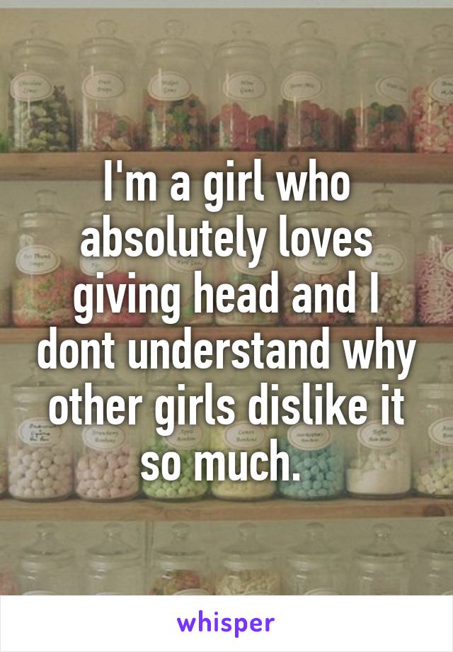 I'm a girl who absolutely loves giving head and I dont understand why other girls dislike it so much. 