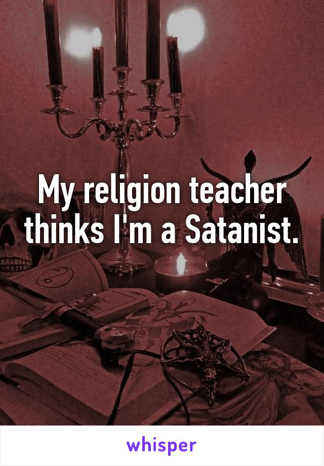 My religion teacher thinks I'm a Satanist. 