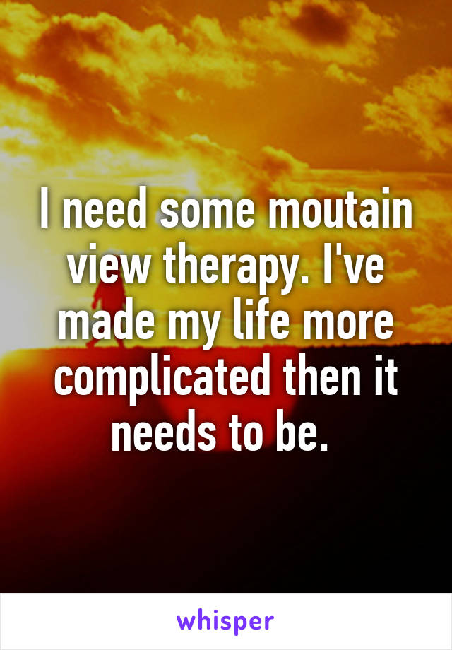 I need some moutain view therapy. I've made my life more complicated then it needs to be. 